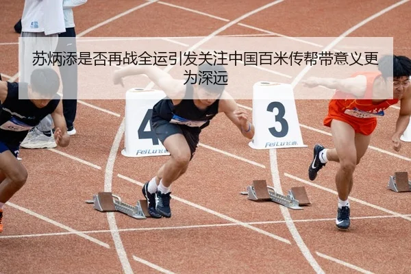 苏炳添是否再战全运引发关注中国百米传帮带意义更为深远（Kaiyun FIFA WorldCup）