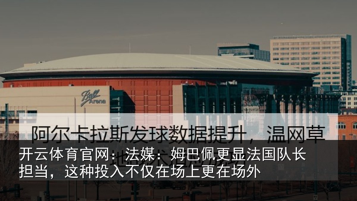开云体育官网：法媒：姆巴佩更显法国队长担当，这种投入不仅在场上更在场外