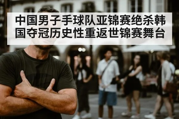 中国男子手球队亚锦赛绝杀韩国夺冠历史性重返世锦赛舞台