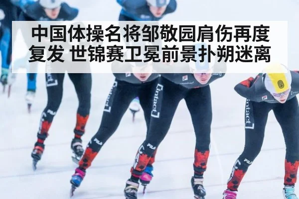 中国体操名将邹敬园肩伤再度复发 世锦赛卫冕前景扑朔迷离
